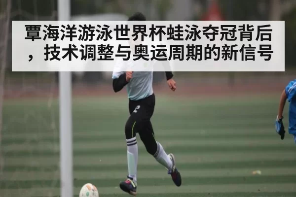 覃海洋游泳世界杯蛙泳夺冠背后，技术调整与奥运周期的新信号
