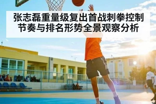 张志磊重量级复出首战刺拳控制节奏与排名形势全景观察分析